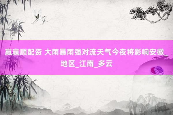 赢赢顺配资 大雨暴雨强对流天气今夜将影响安徽_地区_江南_多云