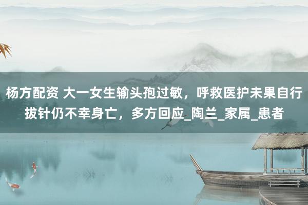 杨方配资 大一女生输头孢过敏，呼救医护未果自行拔针仍不幸身亡，多方回应_陶兰_家属_患者