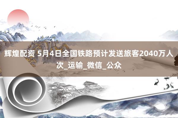 辉煌配资 5月4日全国铁路预计发送旅客2040万人次_运输_微信_公众
