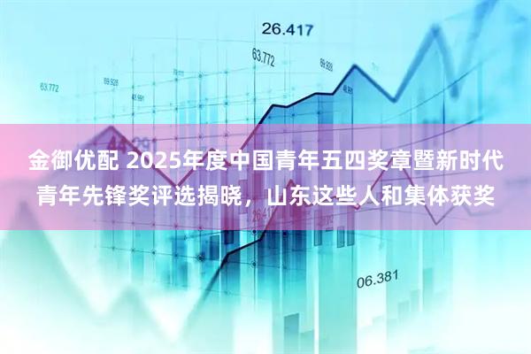 金御优配 2025年度中国青年五四奖章暨新时代青年先锋奖评选揭晓，山东这些人和集体获奖