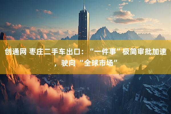 创通网 枣庄二手车出口：“一件事”极简审批加速，驶向 “全球市场”