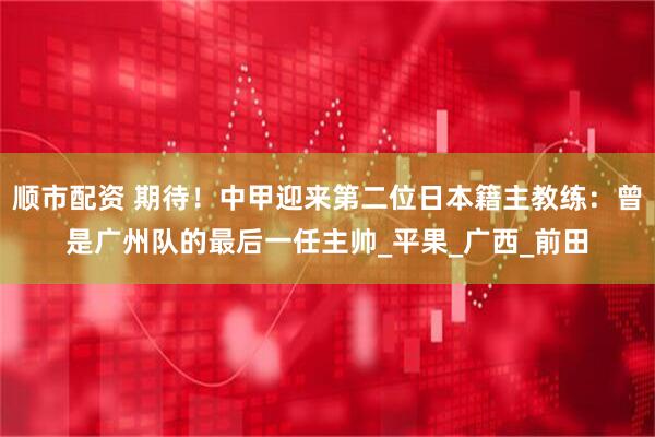 顺市配资 期待！中甲迎来第二位日本籍主教练：曾是广州队的最后一任主帅_平果_广西_前田