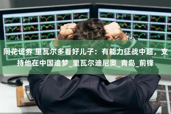 同花证券 里瓦尔多看好儿子：有能力征战中超，支持他在中国追梦_里瓦尔迪尼奥_青岛_前锋