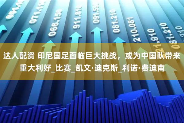 达人配资 印尼国足面临巨大挑战，或为中国队带来重大利好_比赛_凯文·迪克斯_利诺·费迪南