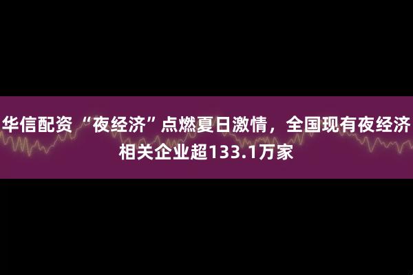 华信配资 “夜经济”点燃夏日激情，全国现有夜经济相关企业超133.1万家