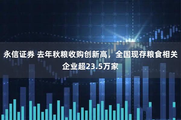 永信证券 去年秋粮收购创新高，全国现存粮食相关企业超23.5万家