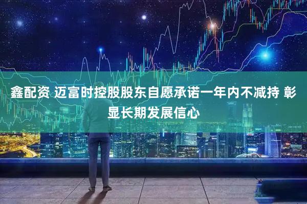 鑫配资 迈富时控股股东自愿承诺一年内不减持 彰显长期发展信心