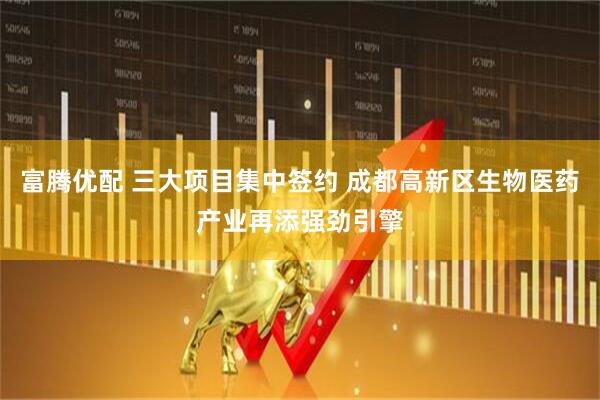 富腾优配 三大项目集中签约 成都高新区生物医药产业再添强劲引擎