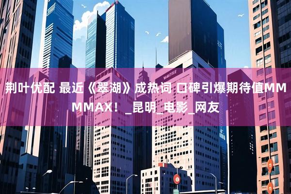 荆叶优配 最近《翠湖》成热词 口碑引爆期待值MMMMAX！_昆明_电影_网友