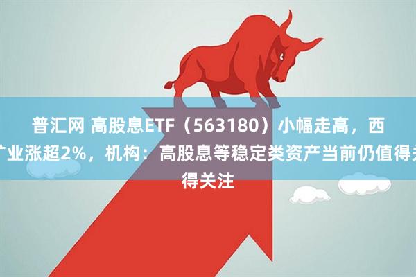 普汇网 高股息ETF（563180）小幅走高，西部矿业涨超2%，机构：高股息等稳定类资产当前仍值得关注