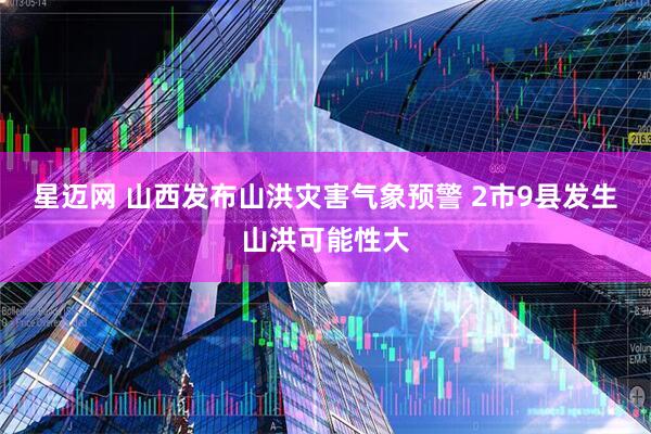 星迈网 山西发布山洪灾害气象预警 2市9县发生山洪可能性大