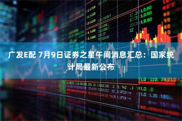 广发E配 7月9日证券之星午间消息汇总：国家统计局最新公布