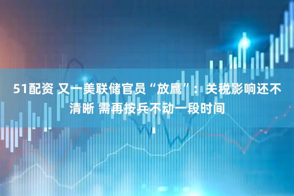 51配资 又一美联储官员“放鹰”：关税影响还不清晰 需再按兵不动一段时间