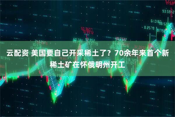 云配资 美国要自己开采稀土了？70余年来首个新稀土矿在怀俄明州开工