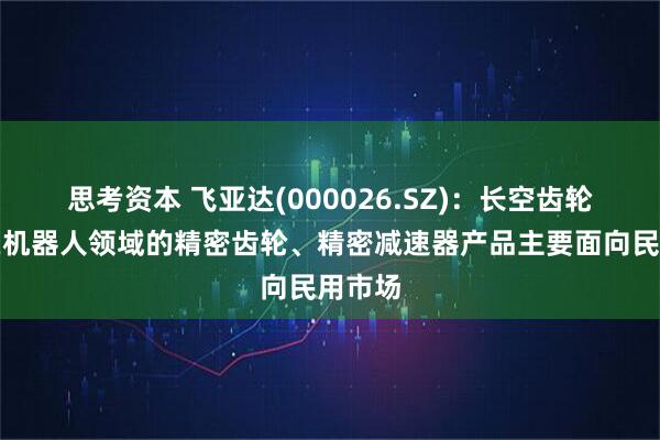 思考资本 飞亚达(000026.SZ)：长空齿轮目前在机器人领域的精密齿轮、精密减速器产品主要面向民用市场