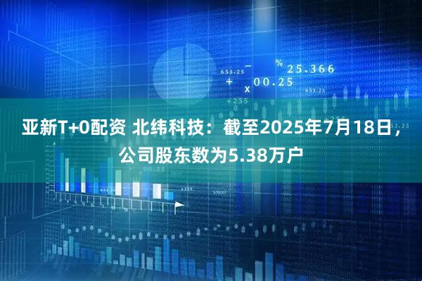 亚新T+0配资 北纬科技：截至2025年7月18日，公司股东数为5.38万户