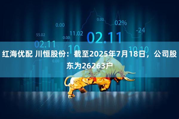 红海优配 川恒股份：截至2025年7月18日，公司股东为26263户