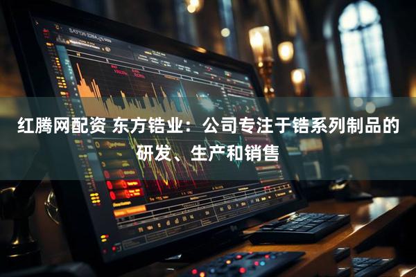 红腾网配资 东方锆业：公司专注于锆系列制品的研发、生产和销售