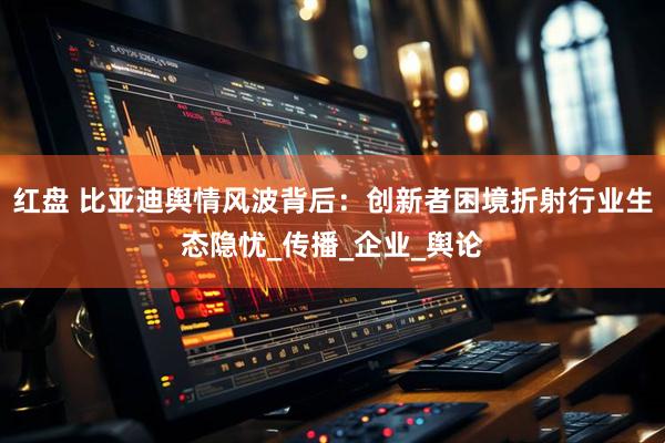 红盘 比亚迪舆情风波背后：创新者困境折射行业生态隐忧_传播_企业_舆论