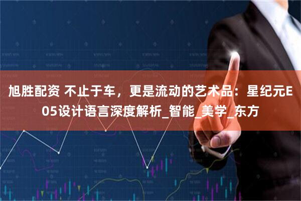 旭胜配资 不止于车，更是流动的艺术品：星纪元E05设计语言深度解析_智能_美学_东方