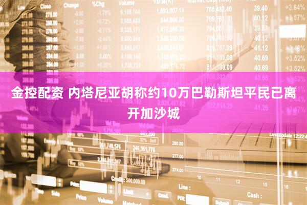 金控配资 内塔尼亚胡称约10万巴勒斯坦平民已离开加沙城