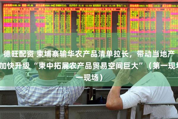 德旺配资 柬埔寨输华农产品清单拉长，带动当地产业加快升级 “柬中拓展农产品贸易空间巨大”（第一现场）