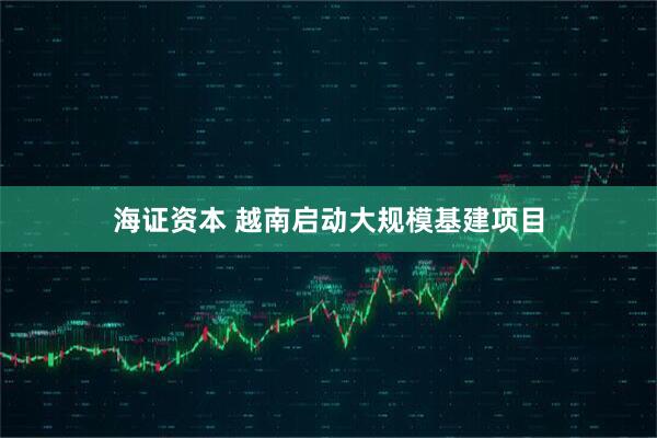 海证资本 越南启动大规模基建项目