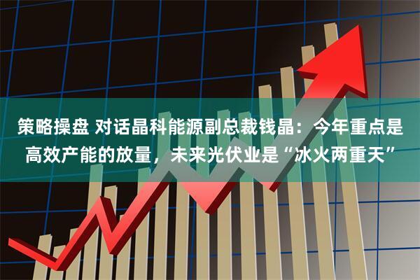 策略操盘 对话晶科能源副总裁钱晶：今年重点是高效产能的放量，未来光伏业是“冰火两重天”