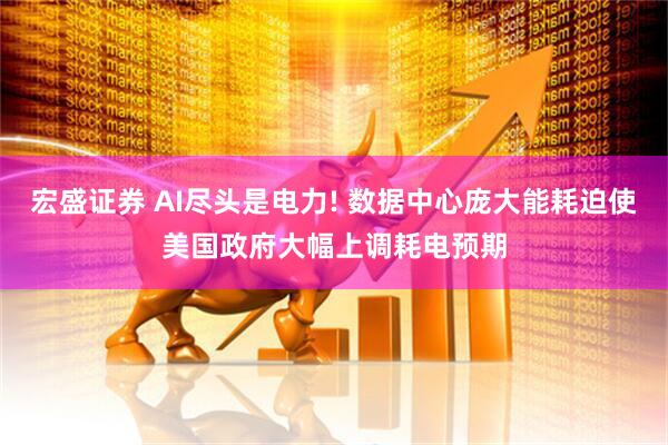 宏盛证券 AI尽头是电力! 数据中心庞大能耗迫使美国政府大幅上调耗电预期