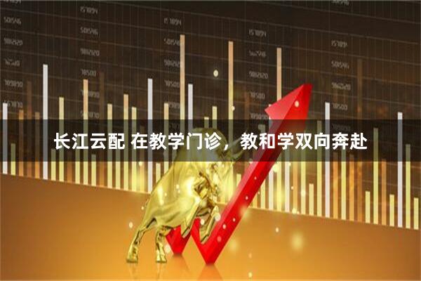 长江云配 在教学门诊，教和学双向奔赴