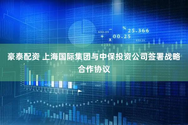 豪泰配资 上海国际集团与中保投资公司签署战略合作协议