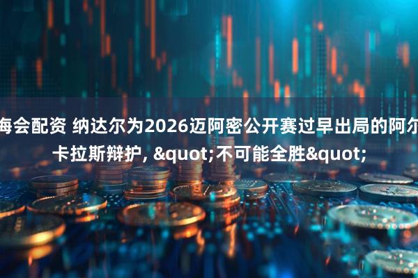 海会配资 纳达尔为2026迈阿密公开赛过早出局的阿尔卡拉斯辩护, "不可能全胜"