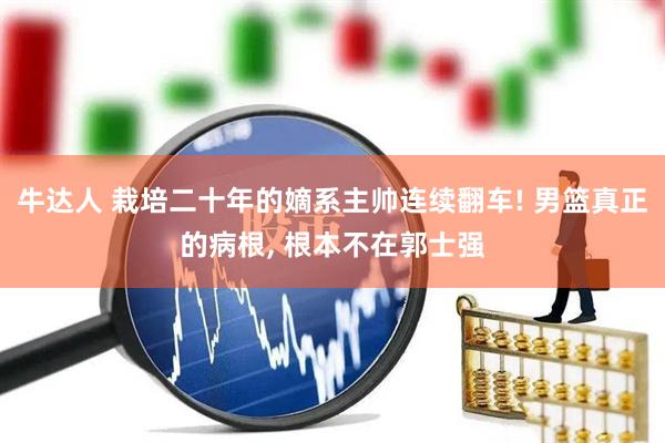 牛达人 栽培二十年的嫡系主帅连续翻车! 男篮真正的病根, 根本不在郭士强